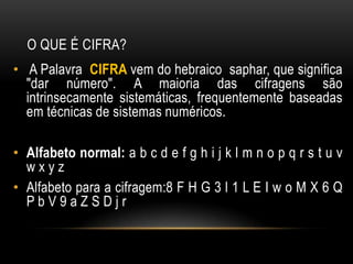O QUE É CIFRA?
• A Palavra CIFRA vem do hebraico saphar, que significa
"dar número". A maioria das cifragens são
intrinsecamente sistemáticas, frequentemente baseadas
em técnicas de sistemas numéricos.
• Alfabeto normal: a b c d e f g h i j k l m n o p q r s t u v
w x y z
• Alfabeto para a cifragem:8 F H G 3 l 1 L E I w o M X 6 Q
P b V 9 a Z S D j r
 