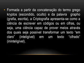 • Formada a partir da concatenação do termo grego
kryptos (escondido, oculto) e da palavra grapho
(grafia, escrita), a Criptografia apresenta-se como a
ciência de escrever em códigos ou em cifras, ou
seja, uma ciência capaz de prover meios através
dos quais seja possível transformar um texto “em
claro” (inteligível) em um texto “cifrado”
(ininteligível).
 