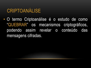 CRIPTOANÁLISE
• O termo Criptoanálise é o estudo de como
“QUEBRAR” os mecanismos criptográficos,
podendo assim revelar o conteúdo das
mensagens cifradas.
 