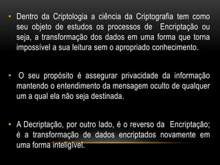 • Dentro da Criptologia a ciência da Criptografia tem como
seu objeto de estudos os processos de Encriptação ou
seja, a transformação dos dados em uma forma que torna
impossível a sua leitura sem o apropriado conhecimento.
• O seu propósito é assegurar privacidade da informação
mantendo o entendimento da mensagem oculto de qualquer
um a qual ela não seja destinada.
• A Decriptação, por outro lado, é o reverso da Encriptação;
é a transformação de dados encriptados novamente em
uma forma inteligível.
 