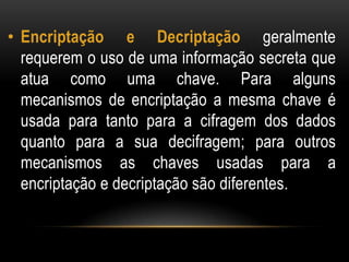 • Encriptação e Decriptação geralmente
requerem o uso de uma informação secreta que
atua como uma chave. Para alguns
mecanismos de encriptação a mesma chave é
usada para tanto para a cifragem dos dados
quanto para a sua decifragem; para outros
mecanismos as chaves usadas para a
encriptação e decriptação são diferentes.
 