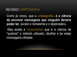REVISÃO! CRIPTOGRAFIA
Como já vimos, que a criptografia, é a ciência
de escrever mensagens que ninguém deveria
poder ler, exceto o remetente e o destinatário.
Mas existe a criptoanálise que é a ciência de
"quebrar" o método utilizado, decifrar e ler estas
mensagens cifradas.
 