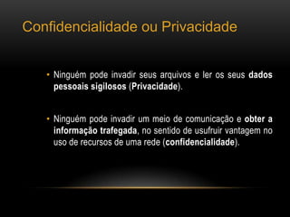 Confidencialidade ou Privacidade
• Ninguém pode invadir seus arquivos e ler os seus dados
pessoais sigilosos (Privacidade).
• Ninguém pode invadir um meio de comunicação e obter a
informação trafegada, no sentido de usufruir vantagem no
uso de recursos de uma rede (confidencialidade).
 