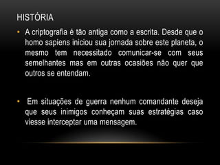 HISTÓRIA
• A criptografia é tão antiga como a escrita. Desde que o
homo sapiens iniciou sua jornada sobre este planeta, o
mesmo tem necessitado comunicar-se com seus
semelhantes mas em outras ocasiões não quer que
outros se entendam.
• Em situações de guerra nenhum comandante deseja
que seus inimigos conheçam suas estratégias caso
viesse interceptar uma mensagem.
 