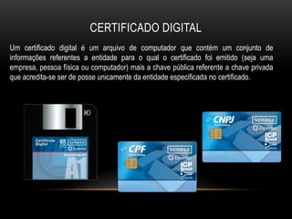 CERTIFICADO DIGITAL
Um certificado digital é um arquivo de computador que contém um conjunto de
informações referentes a entidade para o qual o certificado foi emitido (seja uma
empresa, pessoa física ou computador) mais a chave pública referente a chave privada
que acredita-se ser de posse unicamente da entidade especificada no certificado.
 