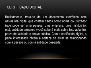 CERTIFICADO DIGITAL
Basicamente, trata-se de um documento eletrônico com
assinatura digital que contém dados como nome do utilizador
(que pode ser uma pessoa, uma empresa, uma instituição,
etc), entidade emissora (você saberá mais sobre isso adiante),
prazo de validade e chave pública. Com o certificado digital, a
parte interessada obtém a certeza de estar se relacionando
com a pessoa ou com a entidade desejada.
 