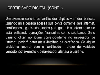 CERTIFICADO DIGITAL (CONT...)
Um exemplo de uso de certificados digitais vem dos bancos.
Quando uma pessoa acessa sua conta corrente pela internet,
certificados digitais são usados para garantir ao cliente que ele
está realizando operações financeiras com o seu banco. Se o
usuário clicar no ícone correspondente no navegador de
internet, poderá obter mais detalhes do certificado. Se algum
problema ocorrer com o certificado - prazo de validade
vencido, por exemplo -, o navegador alertará o usuário.
 