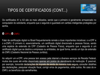 TIPOS DE CERTIFICADOS (CONT...)
Os certificados A1 e A3 são os mais utilizados, sendo que o primeiro é geralmente armazenado no
computador do solicitante, enquanto que o segundo é guardado em cartões inteligentes protegidos por
senha.
e-CPF e e-CNPJ
Falar de certificação digital no Brasil frequentemente remete a duas importantes iniciativas: o e-CPF e
o e-CNPJ. O primeiro é, essencialmente, um certificado digital direcionado a pessoas físicas, sendo
uma espécie de extensão do CPF (Cadastro de Pessoa Física), enquanto que o segundo é um
certificado digital que se destina a empresas ou entidades, de igual forma, sendo um tipo de extensão
do CNPJ (Cadastro Nacional da Pessoa Jurídica).
Ao adquirir um e-CPF, uma pessoa tem acesso pela internet a diversos serviços da Receita Federal,
muitos dos quais até então disponíveis apenas em postos de atendimento da instituição. É possível,
por exemplo, transmitir declarações de imposto de renda de maneira mais segura, consultar detalhes
das declarações, pesquisar situação fiscal, corrigir erros de pagamentos, entre outros. No caso do e-
CNPJ, os benefícios são semelhantes.
 