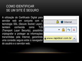 COMO IDENTIFICAR
SE UM SITE É SEGURO
A utilização do Certificado Digital para
servidor web em conjunto com a
tecnologia SSL (Secure Socket Layer),
também conhecida como TLS
(Transport Layer Security), possibilita
criptografar e proteger as informações
transmitidas pela Internet, garantindo
uma conexão segura entre o navegador
do usuário e o servidor web.
 