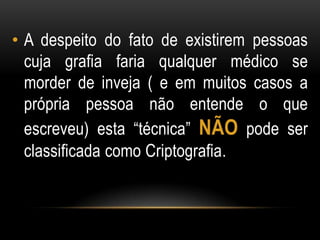 • A despeito do fato de existirem pessoas
cuja grafia faria qualquer médico se
morder de inveja ( e em muitos casos a
própria pessoa não entende o que
escreveu) esta “técnica” NÃO pode ser
classificada como Criptografia.
 