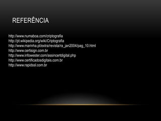 REFERÊNCIA
http://www.numaboa.com/criptografia
http://pt.wikipedia.org/wiki/Criptografia
http://www.marinha.pt/extra/revista/ra_jan2004/pag_10.html
http://www.certisign.com.br
http://www.infowester.com/assincertdigital.php
http://www.certificadosdigitais.com.br
http://www.rapidssl.com.br
 