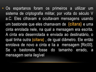• Os espartanos foram os primeiros a utilizar um
sistema de criptografia militar, por volta do século V
a.C. Eles cifravam e ocultavam mensagens usando
um bastonete que eles chamavam de (cítara) e uma
cinta enrolada nele, na qual a mensagem era escrita.
A cinta era desenrolada e enviada ao destinatário, o
qual tinha outra (cítara) , de igual diâmetro. Ele então
enrolava de novo a cinta e lia a mensagem [Ric00].
Se o bastonete fosse do tamanho errado, a
mensagem seria ilegível
 