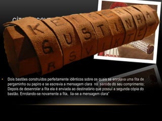 CÍTARA (SCYTALE) ESPARTANA
• Dois bastões construídos perfeitamente idênticos sobre os quais se enrolava uma fita de
pergaminho ou papiro e se escrevia a mensagem clara no sentido do seu comprimento;
Depois de desenrolar a fita ela é enviada ao destinatário que possuí a segunda cópia do
bastão. Enrolando-se novamente a fita, lia-se a mensagem clara”
 