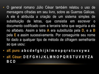 • O general romano Júlio César também relatou o uso de
mensagens cifradas em seu livro, sobre as Guerras Gálicas.
A ele é atribuída a criação de um sistema simples de
substituição de letras, que consistia em escrever o
documento codificado com a terceira letra que seguiria a ela
no alfabeto. Assim a letra A era substituída pela D, e a B
pela E e assim sucessivamente. Por conseguinte seu nome
foi dado a qualquer tipo de método de cifragem semelhante
ao que usou:
• alf. puro: a b c d e f g h i j k l m n o p q r s t u v x y w z
• alf. César: D E F G H I J K L M N O P Q R S T U V X Y Z A
B C D
 