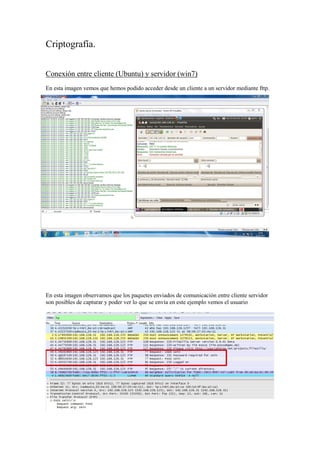 Criptografía.
Conexión entre cliente (Ubuntu) y servidor (win7)
En esta imagen vemos que hemos podido acceder desde un cliente a un servidor mediante fttp.

En esta imagen observamos que los paquetes enviados de comunicación entre cliente servidor
son posibles de capturar y poder ver lo que se envía en este ejemplo vemos el usuario

 