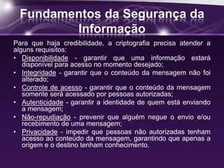 Fundamentos da Segurança da
Informação
Para que haja credibilidade, a criptografia precisa atender a
alguns requisitos:
• Disponibilidade - garantir que uma informação estará
disponível para acesso no momento desejado;
• Integridade - garantir que o conteúdo da mensagem não foi
alterado;
• Controle de acesso - garantir que o conteúdo da mensagem
somente será acessado por pessoas autorizadas;
• Autenticidade - garantir a identidade de quem está enviando
a mensagem;
• Não-repudiação - prevenir que alguém negue o envio e/ou
recebimento de uma mensagem;
• Privacidade - impedir que pessoas não autorizadas tenham
acesso ao conteúdo da mensagem, garantindo que apenas a
origem e o destino tenham conhecimento.
 