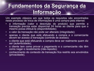 Fundamentos da Segurança da
Informação
Um exemplo clássico em que todos os requisitos são encontrados
neste processo de troca de informações é uma compra pela internet:
• a informação (valor e descrição do produto) que permite a
transação precisa estar disponível 24 horas ao cliente para que o
mesmo possa efetuá-la (disponibilidade);
• o valor da transação não pode ser alterado (integridade);
• apenas o cliente que está efetuando a compra e o comerciante
devem ter acesso à transação (controle de acesso);
• o cliente que está efetuando a compra deve ser realmente quem diz
ser (autenticidade);
• o cliente tem como provar o pagamento e o comerciante não têm
como negar o recebimento (não-repúdio);
• conhecimento do conteúdo da transação fica restrito aos envolvidos
(privacidade).
 