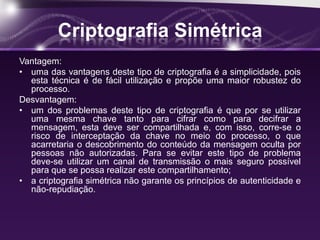 Criptografia Simétrica
Vantagem:
• uma das vantagens deste tipo de criptografia é a simplicidade, pois
esta técnica é de fácil utilização e propõe uma maior robustez do
processo.
Desvantagem:
• um dos problemas deste tipo de criptografia é que por se utilizar
uma mesma chave tanto para cifrar como para decifrar a
mensagem, esta deve ser compartilhada e, com isso, corre-se o
risco de interceptação da chave no meio do processo, o que
acarretaria o descobrimento do conteúdo da mensagem oculta por
pessoas não autorizadas. Para se evitar este tipo de problema
deve-se utilizar um canal de transmissão o mais seguro possível
para que se possa realizar este compartilhamento;
• a criptografia simétrica não garante os princípios de autenticidade e
não-repudiação.
 