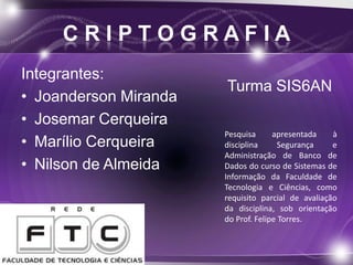 C R I P T O G R A F I A
Integrantes:
• Joanderson Miranda
• Josemar Cerqueira
• Marílio Cerqueira
• Nilson de Almeida
Pesquisa apresentada à
disciplina Segurança e
Administração de Banco de
Dados do curso de Sistemas de
Informação da Faculdade de
Tecnologia e Ciências, como
requisito parcial de avaliação
da disciplina, sob orientação
do Prof. Felipe Torres.
Turma SIS6AN
 