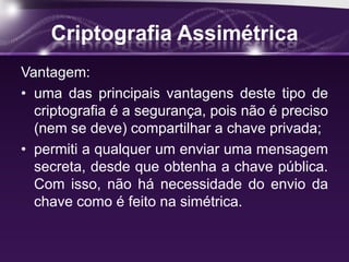 Criptografia Assimétrica
Vantagem:
• uma das principais vantagens deste tipo de
criptografia é a segurança, pois não é preciso
(nem se deve) compartilhar a chave privada;
• permiti a qualquer um enviar uma mensagem
secreta, desde que obtenha a chave pública.
Com isso, não há necessidade do envio da
chave como é feito na simétrica.
 