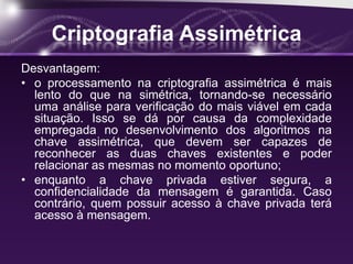 Criptografia Assimétrica
Desvantagem:
• o processamento na criptografia assimétrica é mais
lento do que na simétrica, tornando-se necessário
uma análise para verificação do mais viável em cada
situação. Isso se dá por causa da complexidade
empregada no desenvolvimento dos algoritmos na
chave assimétrica, que devem ser capazes de
reconhecer as duas chaves existentes e poder
relacionar as mesmas no momento oportuno;
• enquanto a chave privada estiver segura, a
confidencialidade da mensagem é garantida. Caso
contrário, quem possuir acesso à chave privada terá
acesso à mensagem.
 