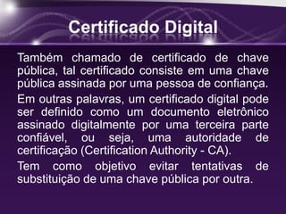 Certificado Digital
Também chamado de certificado de chave
pública, tal certificado consiste em uma chave
pública assinada por uma pessoa de confiança.
Em outras palavras, um certificado digital pode
ser definido como um documento eletrônico
assinado digitalmente por uma terceira parte
confiável, ou seja, uma autoridade de
certificação (Certification Authority - CA).
Tem como objetivo evitar tentativas de
substituição de uma chave pública por outra.
 