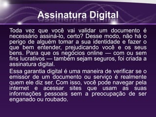 Assinatura Digital
Toda vez que você vai validar um documento é
necessário assiná-lo, certo? Desse modo, não há o
perigo de alguém tomar a sua identidade e fazer o
que bem entender, prejudicando você e os seus
bens. Para que os negócios online — com ou sem
fins lucrativos — também sejam seguros, foi criada a
assinatura digital.
Essa garantia digital é uma maneira de verificar se o
emissor de um documento ou serviço é realmente
quem ele diz ser. Com isso, você pode navegar pela
internet e acessar sites que usam as suas
informações pessoais sem a preocupação de ser
enganado ou roubado.
 
