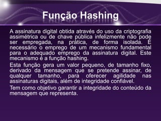 Função Hashing
A assinatura digital obtida através do uso da criptografia
assimétrica ou de chave pública infelizmente não pode
ser empregada, na prática, de forma isolada. É
necessário o emprego de um mecanismo fundamental
para o adequado emprego da assinatura digital. Este
mecanismo é a função hashing.
Esta função gera um valor pequeno, de tamanho fixo,
derivado da mensagem que se pretende assinar, de
qualquer tamanho, para oferecer agilidade nas
assinaturas digitais, além de integridade confiável.
Tem como objetivo garantir a integridade do conteúdo da
mensagem que representa.
 