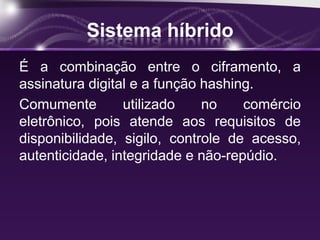 Sistema híbrido
É a combinação entre o ciframento, a
assinatura digital e a função hashing.
Comumente utilizado no comércio
eletrônico, pois atende aos requisitos de
disponibilidade, sigilo, controle de acesso,
autenticidade, integridade e não-repúdio.
 