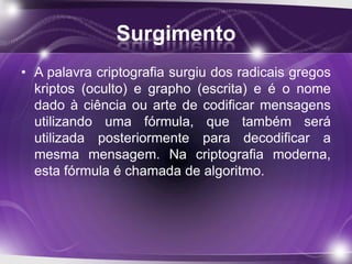 Surgimento
• A palavra criptografia surgiu dos radicais gregos
kriptos (oculto) e grapho (escrita) e é o nome
dado à ciência ou arte de codificar mensagens
utilizando uma fórmula, que também será
utilizada posteriormente para decodificar a
mesma mensagem. Na criptografia moderna,
esta fórmula é chamada de algoritmo.
 
