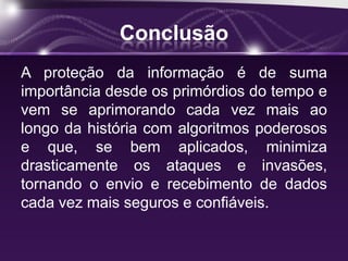 Conclusão
A proteção da informação é de suma
importância desde os primórdios do tempo e
vem se aprimorando cada vez mais ao
longo da história com algoritmos poderosos
e que, se bem aplicados, minimiza
drasticamente os ataques e invasões,
tornando o envio e recebimento de dados
cada vez mais seguros e confiáveis.
 