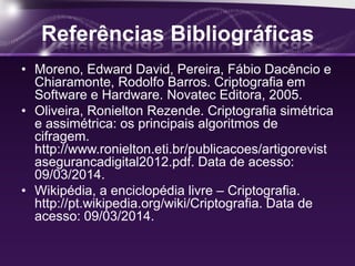 Referências Bibliográficas
• Moreno, Edward David, Pereira, Fábio Dacêncio e
Chiaramonte, Rodolfo Barros. Criptografia em
Software e Hardware. Novatec Editora, 2005.
• Oliveira, Ronielton Rezende. Criptografia simétrica
e assimétrica: os principais algoritmos de
cifragem.
http://www.ronielton.eti.br/publicacoes/artigorevist
asegurancadigital2012.pdf. Data de acesso:
09/03/2014.
• Wikipédia, a enciclopédia livre – Criptografia.
http://pt.wikipedia.org/wiki/Criptografia. Data de
acesso: 09/03/2014.
 