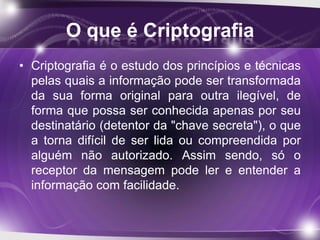 O que é Criptografia
• Criptografia é o estudo dos princípios e técnicas
pelas quais a informação pode ser transformada
da sua forma original para outra ilegível, de
forma que possa ser conhecida apenas por seu
destinatário (detentor da "chave secreta"), o que
a torna difícil de ser lida ou compreendida por
alguém não autorizado. Assim sendo, só o
receptor da mensagem pode ler e entender a
informação com facilidade.
 