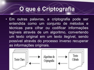 O que é Criptografia
• Em outras palavras, a criptografia pode ser
entendida como um conjunto de métodos e
técnicas para cifrar ou codificar informações
legíveis através de um algoritmo, convertendo
um texto original em um texto ilegível, sendo
possível através do processo inverso recuperar
as informações originais.
 
