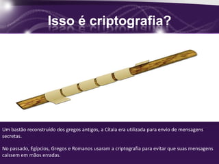 Isso é criptografia?
Um bastão reconstruído dos gregos antigos, a Cítala era utilizada para envio de mensagens
secretas.
No passado, Egípcios, Gregos e Romanos usaram a criptografia para evitar que suas mensagens
caíssem em mãos erradas.
 