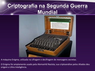Criptografia na Segunda Guerra
Mundial
A máquina Enigma, utilizada na cifragem e decifragem de mensagens secretas.
O Enigma foi amplamente usado pela Alemanhã Nazista; sua criptoanálise pelos Aliados deu
origem a Ultra Inteligência.
 
