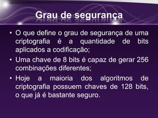 Grau de segurança
• O que define o grau de segurança de uma
criptografia é a quantidade de bits
aplicados a codificação;
• Uma chave de 8 bits é capaz de gerar 256
combinações diferentes;
• Hoje a maioria dos algoritmos de
criptografia possuem chaves de 128 bits,
o que já é bastante seguro.
 