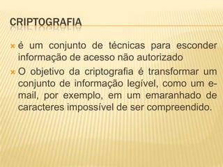 CRIPTOGRAFIA
 é um conjunto de técnicas para esconder
informação de acesso não autorizado
 O objetivo da criptografia é transformar um
conjunto de informação legível, como um e-
mail, por exemplo, em um emaranhado de
caracteres impossível de ser compreendido.
 