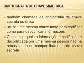 CRIPTOGRAFIA DE CHAVE SIMÉTRICA
 também chamada de criptografia de chave
secreta ou única
 utiliza uma mesma chave tanto para codificar
como para decodificar informações
 Casos nos quais a informação é codificada e
decodificada por uma mesma pessoa não há
necessidade de compartilhamento da chave
secreta
 