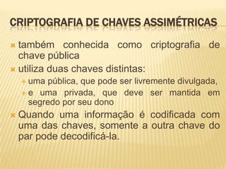 CRIPTOGRAFIA DE CHAVES ASSIMÉTRICAS
 também conhecida como criptografia de
chave pública
 utiliza duas chaves distintas:
 uma pública, que pode ser livremente divulgada,
 e uma privada, que deve ser mantida em
segredo por seu dono
 Quando uma informação é codificada com
uma das chaves, somente a outra chave do
par pode decodificá-la.
 
