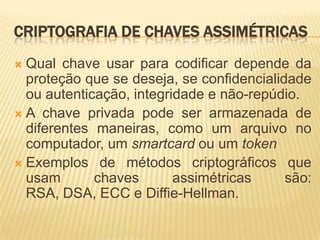 CRIPTOGRAFIA DE CHAVES ASSIMÉTRICAS
 Qual chave usar para codificar depende da
proteção que se deseja, se confidencialidade
ou autenticação, integridade e não-repúdio.
 A chave privada pode ser armazenada de
diferentes maneiras, como um arquivo no
computador, um smartcard ou um token
 Exemplos de métodos criptográficos que
usam chaves assimétricas são:
RSA, DSA, ECC e Diffie-Hellman.
 