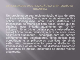 Um problema de sua implementação é taxa de erros 
na transmissão dos fótons, seja por via aérea ou fibra 
óptica. Consegue-se uma maior distância na 
transmissão de fótons por fibra óptica, sendo que tal 
distância está limitada atualmente em 70 km 
utilizando fibras óticas de alta pureza (elevadíssimo 
custo).Acima dessa distância, a taxa de erros torna-se 
inviável atualmente. Tecnologias para um perfeito 
alinhamento dos polarizadores, fibras ópticas mais 
apropriadas e amplificadores quânticos de sinais 
estão em desenvolvimento para a distância de 
transmissão. Por via aérea, tais distâncias limitam-se 
a centenas de metros, mostrando-se menos viáveis 
atualmente. 
 