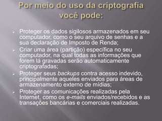  Proteger os dados sigilosos armazenados em seu 
computador, como o seu arquivo de senhas e a 
sua declaração de Imposto de Renda; 
 Criar uma área (partição) específica no seu 
computador, na qual todas as informações que 
forem lá gravadas serão automaticamente 
criptografadas; 
 Proteger seus backups contra acesso indevido, 
principalmente aqueles enviados para áreas de 
armazenamento externo de mídias; 
 Proteger as comunicações realizadas pela 
Internet, como os e-mails enviados/recebidos e as 
transações bancárias e comerciais realizadas. 
 