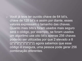  Você já teve ter ouvido chave de 64 bit’s, 
chave de 128 bit’s e assim por diante, esses 
valores expressam o tamanho das chaves. 
Quanto mais bits’s foram usados mais seguro 
será o código, por exemplo, se foram usados 
um algoritmo use oito bit’s apenas 256 chaves 
poderão ser utilizadas por que 2 elevado a 8 
(2*2*2*2*2*2*2*2) agora sabemos que esse 
código é insegura, uma pessoa pode gerar 256 
combinação diferentes. 
 