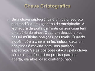  Uma chave criptográfica é um valor secreto 
que modifica um algoritmo de encriptação. A 
fechadura da porta da frente da sua casa tem 
uma série de pinos. Cada um desses pinos 
possui múltiplas posições possíveis. Quando 
alguém põe a chave na fechadura, cada um 
dos pinos é movido para uma posição 
específica. Se as posições ditadas pela chave 
são as que a fechadura precisa para ser 
aberta, ela abre, caso contrário, não. 
 