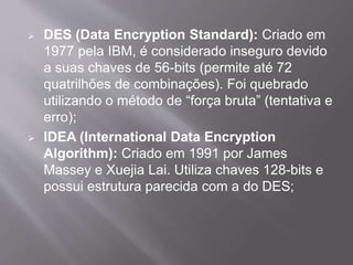  DES (Data Encryption Standard): Criado em 
1977 pela IBM, é considerado inseguro devido 
a suas chaves de 56-bits (permite até 72 
quatrilhões de combinações). Foi quebrado 
utilizando o método de “força bruta” (tentativa e 
erro); 
 IDEA (International Data Encryption 
Algorithm): Criado em 1991 por James 
Massey e Xuejia Lai. Utiliza chaves 128-bits e 
possui estrutura parecida com a do DES; 
 
