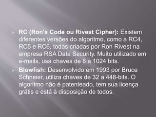  RC (Ron's Code ou Rivest Cipher): Existem 
diferentes versões do algoritmo, como a RC4, 
RC5 e RC6, todas criadas por Ron Rivest na 
empresa RSA Data Security. Muito utilizado em 
e-mails, usa chaves de 8 a 1024 bits. 
 Blowfish: Desenvolvido em 1993 por Bruce 
Schneier, utiliza chaves de 32 a 448-bits. O 
algoritmo não é patenteado, tem sua licença 
grátis e está à disposição de todos. 
 