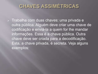  Trabalha com duas chaves: uma privada e 
outra pública. Alguém deve criar uma chave de 
codificação e enviá-la a quem for lhe mandar 
informações. Essa é a chave pública. Outra 
chave deve ser criada para a decodificação. 
Esta, a chave privada, é secreta. Veja alguns 
exemplos: 
 