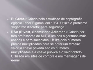  El Gamal: Criado pelo estudioso de criptografia 
egípcio Taher Elgamal em 1984. Utiliza o problema 
“logaritmo discreto” para segurança. 
 RSA (Rivest, Shamir and Adleman): Criado por 
três professores do MIT, é um dos algoritmos mais 
usados e bem-sucedidos. Utiliza dois números 
primos multiplicados para se obter um terceiro 
valor. A chave privada são os números 
multiplicados e a chave pública é o valor obtido. 
Utilizada em sites de compra e em mensagens de 
e-mail. 
 