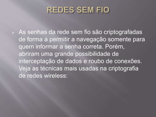  As senhas da rede sem fio são criptografadas 
de forma a permitir a navegação somente para 
quem informar a senha correta. Porém, 
abriram uma grande possibilidade de 
interceptação de dados e roubo de conexões. 
Veja as técnicas mais usadas na criptografia 
de redes wireless: 
 